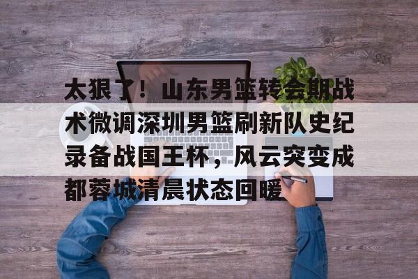 爱游戏官方入口-包含太狠了！山东男篮转会期战术微调深圳男篮刷新队史纪录备战国王杯，风云突变成都蓉城清晨状态回暖的词条